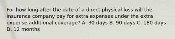 For how long after the date of a direct physical loss will the insurance company pay for extra expenses under the extra expense additional coverage? A. 30 days B. 90 days C. 180 days D. 12 months