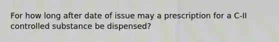 For how long after date of issue may a prescription for a C-II controlled substance be dispensed?