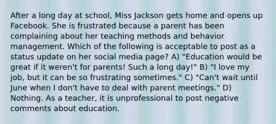 After a long day at school, Miss Jackson gets home and opens up Facebook. She is frustrated because a parent has been complaining about her teaching methods and behavior management. Which of the following is acceptable to post as a status update on her social media page? A) "Education would be great if it weren't for parents! Such a long day!" B) "I love my job, but it can be so frustrating sometimes." C) "Can't wait until June when I don't have to deal with parent meetings." D) Nothing. As a teacher, it is unprofessional to post negative comments about education.