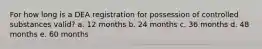 For how long is a DEA registration for possession of controlled substances valid? a. 12 months b. 24 months c. 36 months d. 48 months e. 60 months