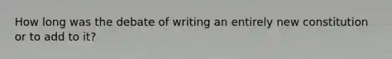 How long was the debate of writing an entirely new constitution or to add to it?