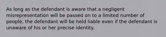 As long as the defendant is aware that a negligent misrepresentation will be passed on to a limited number of people, the defendant will be held liable even if the defendant is unaware of his or her precise identity.