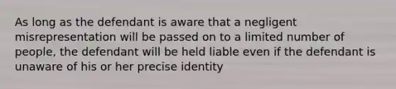 As long as the defendant is aware that a negligent misrepresentation will be passed on to a limited number of people, the defendant will be held liable even if the defendant is unaware of his or her precise identity