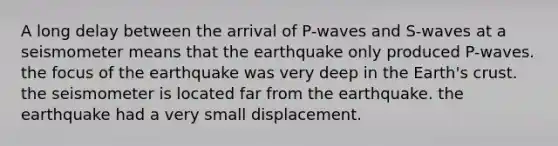 A long delay between the arrival of P-waves and S-waves at a seismometer means that the earthquake only produced P-waves. the focus of the earthquake was very deep in the Earth's crust. the seismometer is located far from the earthquake. the earthquake had a very small displacement.