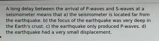 A long delay between the arrival of P-waves and S-waves at a seismometer means that a) the seismometer is located far from the earthquake. b) the focus of the earthquake was very deep in the Earth's crust. c) the earthquake only produced P-waves. d) the earthquake had a very small displacement.