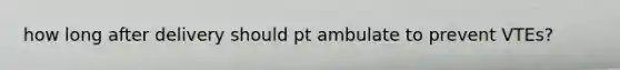 how long after delivery should pt ambulate to prevent VTEs?
