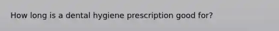 How long is a dental hygiene prescription good for?