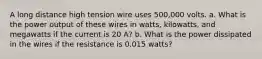 A long distance high tension wire uses 500,000 volts. a. What is the power output of these wires in watts, kilowatts, and megawatts if the current is 20 A? b. What is the power dissipated in the wires if the resistance is 0.015 watts?