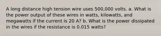 A long distance high tension wire uses 500,000 volts. a. What is the power output of these wires in watts, kilowatts, and megawatts if the current is 20 A? b. What is the power dissipated in the wires if the resistance is 0.015 watts?