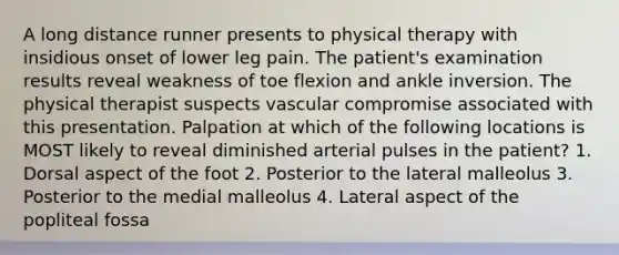 A long distance runner presents to physical therapy with insidious onset of lower leg pain. The patient's examination results reveal weakness of toe flexion and ankle inversion. The physical therapist suspects vascular compromise associated with this presentation. Palpation at which of the following locations is MOST likely to reveal diminished arterial pulses in the patient? 1. Dorsal aspect of the foot 2. Posterior to the lateral malleolus 3. Posterior to the medial malleolus 4. Lateral aspect of the popliteal fossa