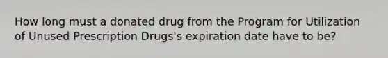 How long must a donated drug from the Program for Utilization of Unused Prescription Drugs's expiration date have to be?