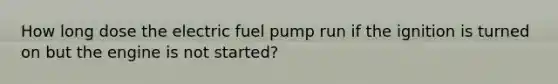 How long dose the electric fuel pump run if the ignition is turned on but the engine is not started?