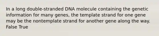 In a long double-stranded DNA molecule containing the genetic information for many genes, the template strand for one gene may be the nontemplate strand for another gene along the way. False True