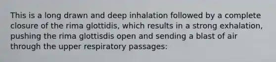 This is a long drawn and deep inhalation followed by a complete closure of the rima glottidis, which results in a strong exhalation, pushing the rima glottisdis open and sending a blast of air through the upper respiratory passages: