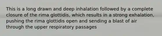 This is a long drawn and deep inhalation followed by a complete closure of the rima glottidis, which results in a strong exhalation, pushing the rima glottidis open and sending a blast of air through the upper respiratory passages