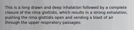 This is a long drawn and deep inhalation followed by a complete closure of the rima glottidis, which results in a strong exhalation, pushing the rima glottidis open and sending a blast of air through the upper respiratory passages: