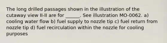 The long drilled passages shown in the illustration of the cutaway view II-II are for ______. See illustration MO-0062. a) cooling water flow b) fuel supply to nozzle tip c) fuel return from nozzle tip d) fuel recirculation within the nozzle for cooling purposes