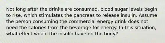 Not long after the drinks are consumed, blood sugar levels begin to rise, which stimulates <a href='https://www.questionai.com/knowledge/kITHRba4Cd-the-pancreas' class='anchor-knowledge'>the pancreas</a> to release insulin. Assume the person consuming the commercial energy drink does not need the calories from the beverage for energy. In this situation, what effect would the insulin have on the body?