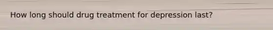 How long should drug treatment for depression last?