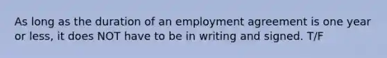 As long as the duration of an employment agreement is one year or less, it does NOT have to be in writing and signed. T/F