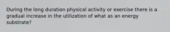 During the long duration physical activity or exercise there is a gradual increase in the utilization of what as an energy substrate?