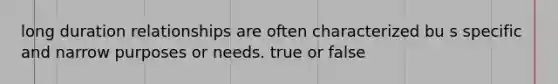 long duration relationships are often characterized bu s specific and narrow purposes or needs. true or false