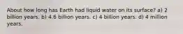About how long has Earth had liquid water on its surface? a) 2 billion years. b) 4.6 billion years. c) 4 billion years. d) 4 million years.