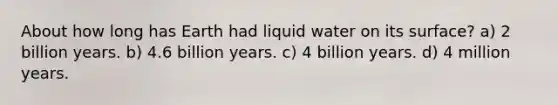 About how long has Earth had liquid water on its surface? a) 2 billion years. b) 4.6 billion years. c) 4 billion years. d) 4 million years.