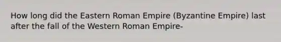 How long did the Eastern Roman Empire (Byzantine Empire) last after the fall of the Western Roman Empire-