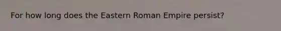 For how long does the Eastern Roman Empire persist?