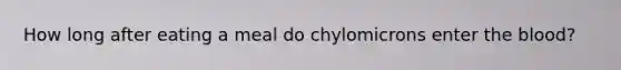 How long after eating a meal do chylomicrons enter <a href='https://www.questionai.com/knowledge/k7oXMfj7lk-the-blood' class='anchor-knowledge'>the blood</a>?