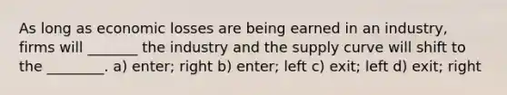 As long as economic losses are being earned in an industry, firms will _______ the industry and the supply curve will shift to the ________. a) enter; right b) enter; left c) exit; left d) exit; right