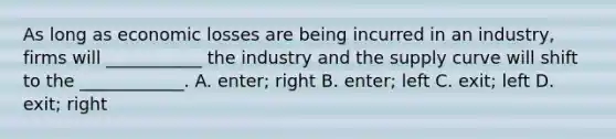 As long as economic losses are being incurred in an industry, firms will ___________ the industry and the supply curve will shift to the ____________. A. enter; right B. enter; left C. exit; left D. exit; right