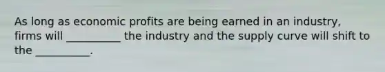 As long as economic profits are being earned in an industry, firms will __________ the industry and the supply curve will shift to the __________.