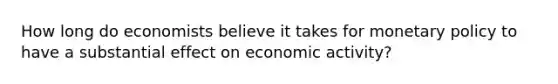 How long do economists believe it takes for <a href='https://www.questionai.com/knowledge/kEE0G7Llsx-monetary-policy' class='anchor-knowledge'>monetary policy</a> to have a substantial effect on economic activity?