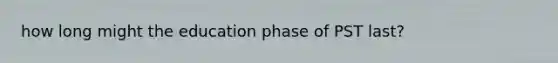 how long might the education phase of PST last?