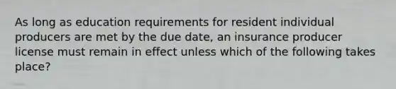 As long as education requirements for resident individual producers are met by the due date, an insurance producer license must remain in effect unless which of the following takes place?