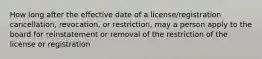 How long after the effective date of a license/registration cancellation, revocation, or restriction, may a person apply to the board for reinstatement or removal of the restriction of the license or registration