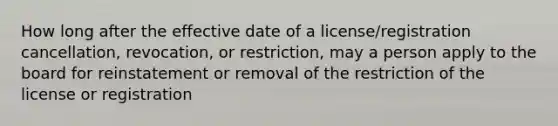 How long after the effective date of a license/registration cancellation, revocation, or restriction, may a person apply to the board for reinstatement or removal of the restriction of the license or registration