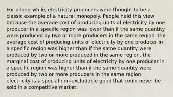 For a long while, electricity producers were thought to be a classic example of a natural monopoly. People held this view because the average cost of producing units of electricity by one producer in a specific region was lower than if the same quantity were produced by two or more producers in the same region. the average cost of producing units of electricity by one producer in a specific region was higher than if the same quantity were produced by two or more produced in the same region. the marginal cost of producing units of electricity by one producer in a specific region was higher than if the same quantity were produced by two or more producers in the same region. electricity is a special non-excludable good that could never be sold in a competitive market.