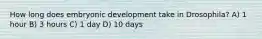 How long does embryonic development take in Drosophila? A) 1 hour B) 3 hours C) 1 day D) 10 days