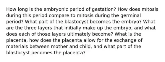 How long is the embryonic period of gestation? How does mitosis during this period compare to mitosis during the germinal period? What part of the blastocyst becomes the embryo? What are the three layers that initially make up the embryo, and what does each of those layers ultimately become? What is the placenta, how does the placenta allow for the exchange of materials between mother and child, and what part of the blastocyst becomes the placenta?