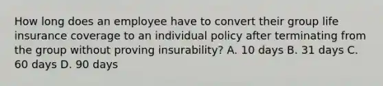 How long does an employee have to convert their group life insurance coverage to an individual policy after terminating from the group without proving insurability? A. 10 days B. 31 days C. 60 days D. 90 days