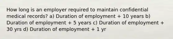 How long is an employer required to maintain confidential medical records? a) Duration of employment + 10 years b) Duration of employment + 5 years c) Duration of employment + 30 yrs d) Duration of employment + 1 yr