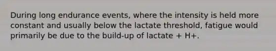 During long endurance events, where the intensity is held more constant and usually below the lactate threshold, fatigue would primarily be due to the build-up of lactate + H+.