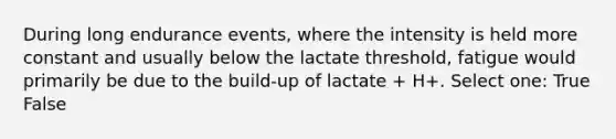 During long endurance events, where the intensity is held more constant and usually below the lactate threshold, fatigue would primarily be due to the build-up of lactate + H+. Select one: True False