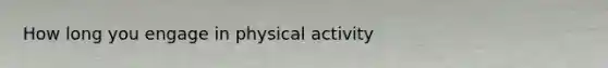 How long you engage in physical activity