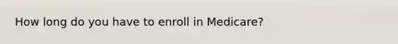 How long do you have to enroll in Medicare?