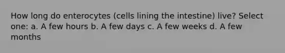 How long do enterocytes (cells lining the intestine) live? Select one: a. A few hours b. A few days c. A few weeks d. A few months