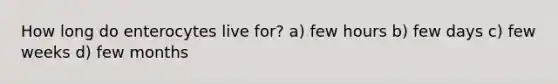 How long do enterocytes live for? a) few hours b) few days c) few weeks d) few months
